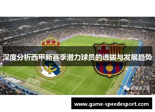 深度分析西甲新赛季潜力球员的选拔与发展趋势