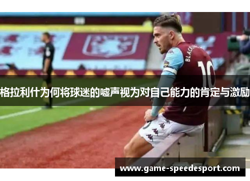 格拉利什为何将球迷的嘘声视为对自己能力的肯定与激励