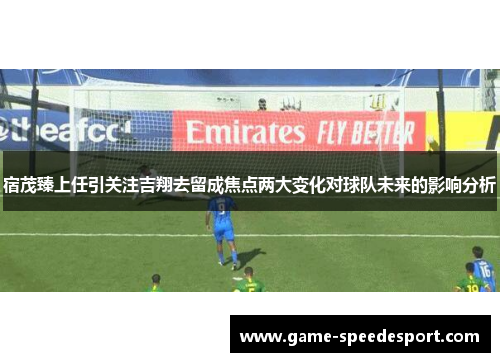 宿茂臻上任引关注吉翔去留成焦点两大变化对球队未来的影响分析