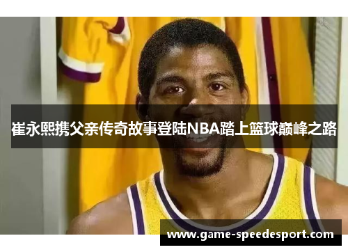 崔永熙携父亲传奇故事登陆NBA踏上篮球巅峰之路