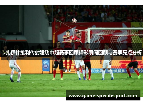 卡扎伊什维利传射建功中超赛事回顾精彩瞬间回顾与赛季亮点分析