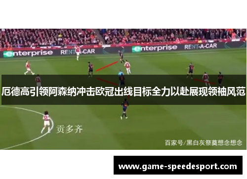 厄德高引领阿森纳冲击欧冠出线目标全力以赴展现领袖风范