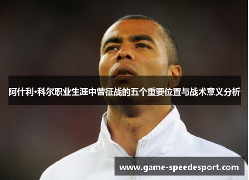阿什利·科尔职业生涯中曾征战的五个重要位置与战术意义分析