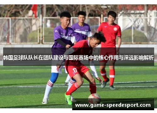 韩国足球队队长在团队建设与国际赛场中的核心作用与深远影响解析