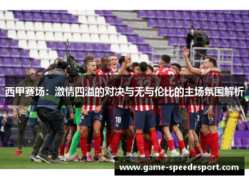 西甲赛场:激情四溢的对决与无与伦比的主场氛围解析 西甲赛场:激情四溢的对决与无与伦比的主场氛围解析
