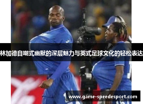 林加德自嘲式幽默的深层魅力与英式足球文化的轻松表达 林加德自嘲式幽默的深层魅力与英式足球文化的轻松表达