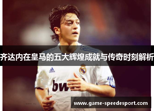 齐达内在皇马的五大辉煌成就与传奇时刻解析 齐达内在皇马的五大辉煌成就与传奇时刻解析