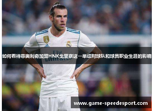如何看待菲奥利奇加盟HNK戈里察这一举动对球队和球员职业生涯的影响 如何看待菲奥利奇加盟HNK戈里察这一举动对球队和球员职业生涯的影响